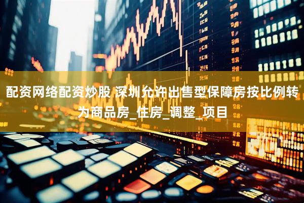 配资网络配资炒股 深圳允许出售型保障房按比例转为商品房_住房_调整_项目