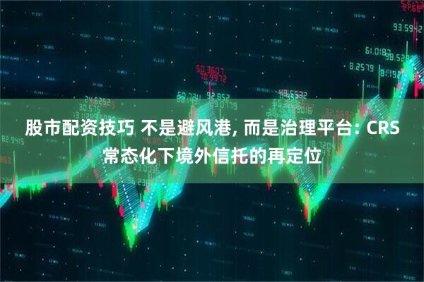 股市配资技巧 不是避风港, 而是治理平台: CRS常态化下境外信托的再定位