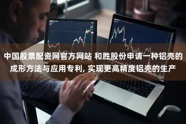 中国股票配资网官方网站 和胜股份申请一种铝壳的成形方法与应用专利, 实现更高精度铝壳的生产