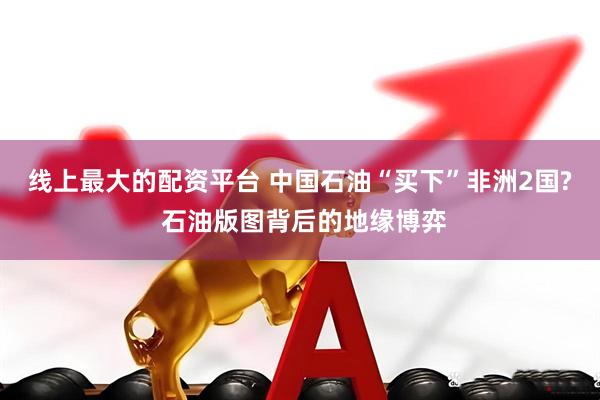 线上最大的配资平台 中国石油“买下”非洲2国? 石油版图背后的地缘博弈