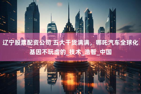 辽宁股票配资公司 五大干货满满，哪吒汽车全球化基因不玩虚的_技术_浩智_中国