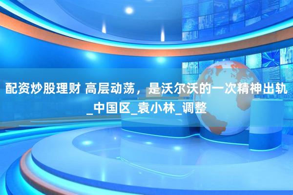 配资炒股理财 高层动荡，是沃尔沃的一次精神出轨_中国区_袁小林_调整