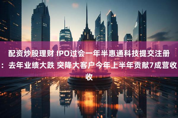 配资炒股理财 IPO过会一年半惠通科技提交注册：去年业绩大跌 突降大客户今年上半年贡献7成营收