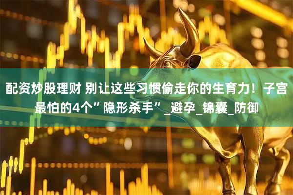配资炒股理财 别让这些习惯偷走你的生育力！子宫最怕的4个”隐形杀手”_避孕_锦囊_防御