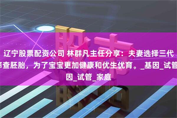 辽宁股票配资公司 林群凡主任分享：夫妻选择三代技术筛查胚胎，为了宝宝更加健康和优生优育。_基因_试管_家庭