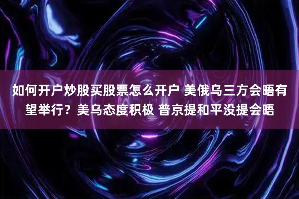 如何开户炒股买股票怎么开户 美俄乌三方会晤有望举行？美乌态度积极 普京提和平没提会晤