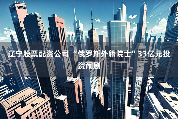 辽宁股票配资公司 “俄罗斯外籍院士”33亿元投资闹剧