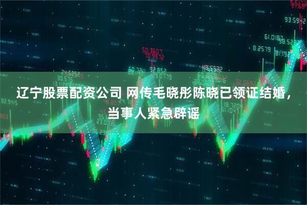辽宁股票配资公司 网传毛晓彤陈晓已领证结婚，当事人紧急辟谣