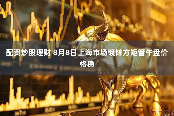 配资炒股理财 8月8日上海市场镀锌方矩管午盘价格稳