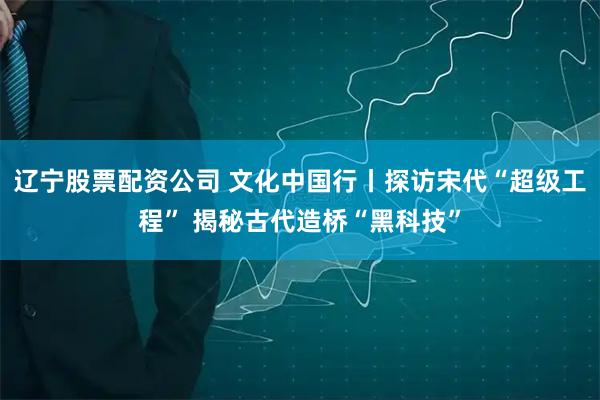 辽宁股票配资公司 文化中国行丨探访宋代“超级工程” 揭秘古代造桥“黑科技”