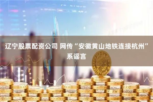 辽宁股票配资公司 网传“安徽黄山地铁连接杭州”系谣言