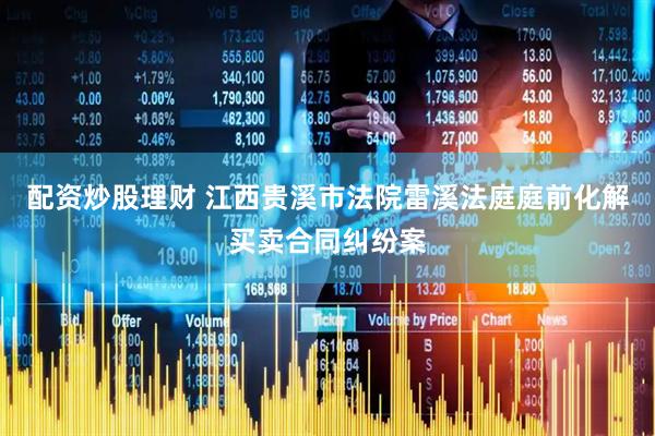 配资炒股理财 江西贵溪市法院雷溪法庭庭前化解买卖合同纠纷案