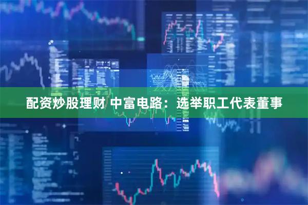 配资炒股理财 中富电路：选举职工代表董事