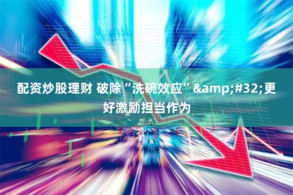 配资炒股理财 破除“洗碗效应”&#32;更好激励担当作为