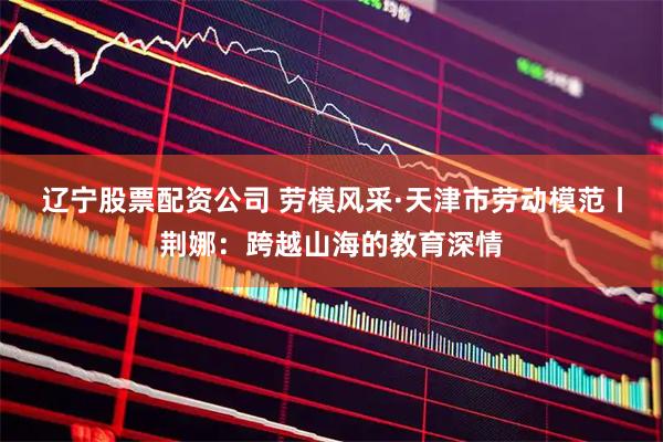 辽宁股票配资公司 劳模风采·天津市劳动模范丨荆娜：跨越山海的教育深情