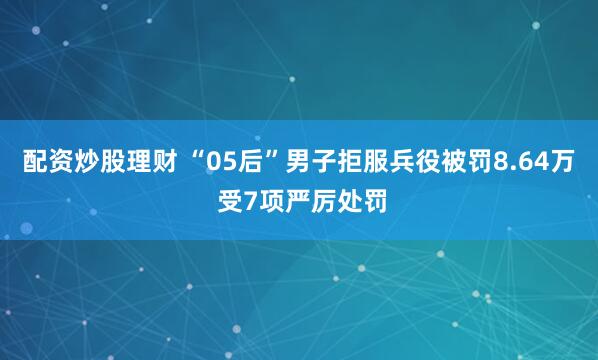 配资炒股理财 “05后”男子拒服兵役被罚8.64万 受7项严厉处罚