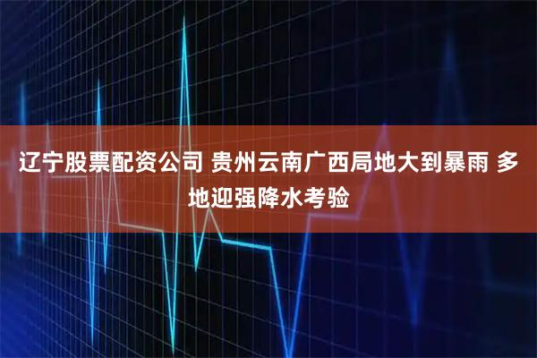 辽宁股票配资公司 贵州云南广西局地大到暴雨 多地迎强降水考验