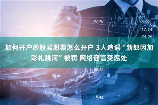 如何开户炒股买股票怎么开户 3人造谣“新郎因加彩礼跳河”被罚 网络谣言受惩处