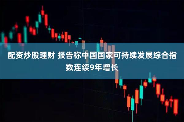 配资炒股理财 报告称中国国家可持续发展综合指数连续9年增长