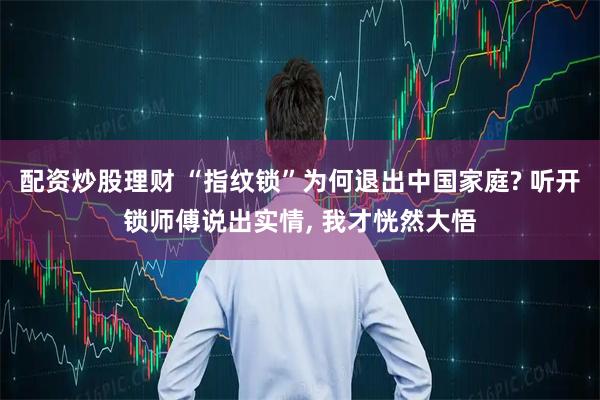 配资炒股理财 “指纹锁”为何退出中国家庭? 听开锁师傅说出实情, 我才恍然大悟