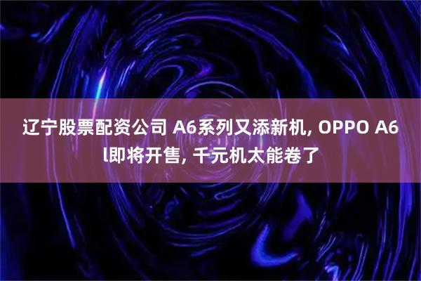 辽宁股票配资公司 A6系列又添新机, OPPO A6l即将开售, 千元机太能卷了