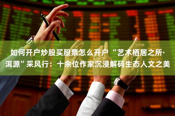 如何开户炒股买股票怎么开户 “艺术栖居之所·洱源”采风行:十余位作家沉浸解码生态人文之美