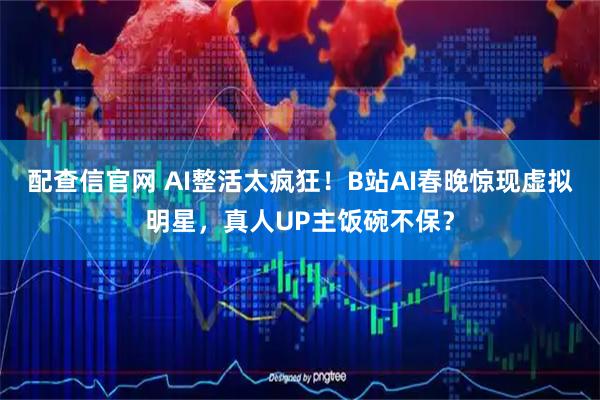 配查信官网 AI整活太疯狂！B站AI春晚惊现虚拟明星，真人UP主饭碗不保？