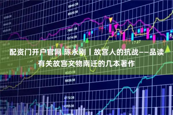 配资门开户官网 陈永刚丨故宫人的抗战——品读有关故宫文物南迁的几本著作