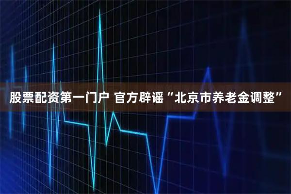 股票配资第一门户 官方辟谣“北京市养老金调整”