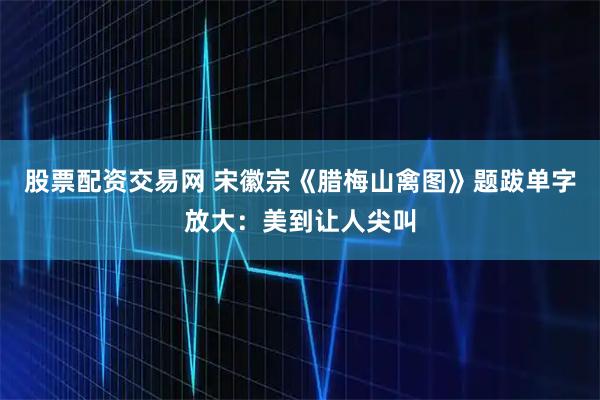 股票配资交易网 宋徽宗《腊梅山禽图》题跋单字放大：美到让人尖叫