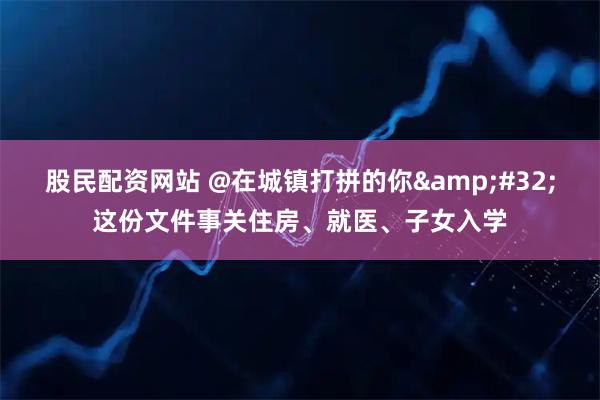 股民配资网站 @在城镇打拼的你 这份文件事关住房、就医、子女入学