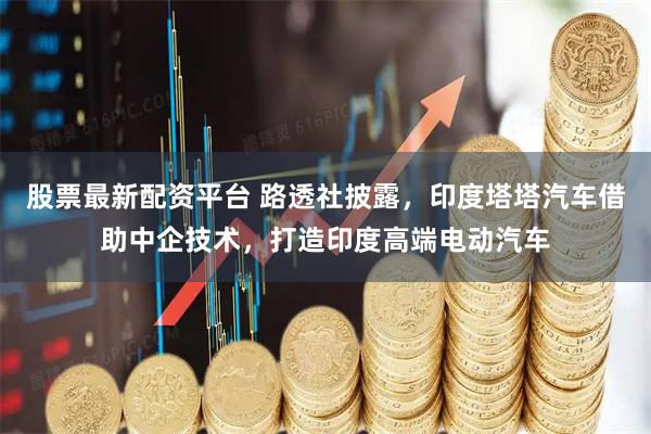 股票最新配资平台 路透社披露,印度塔塔汽车借助中企技术,打造印度高端电动汽车