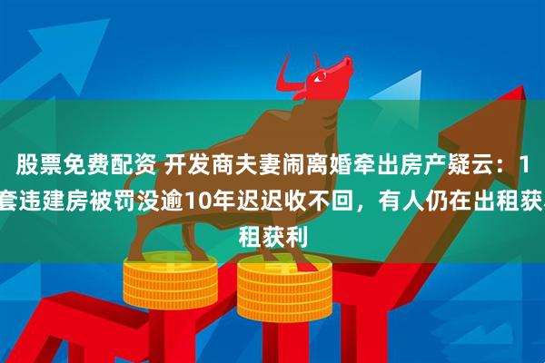 股票免费配资 开发商夫妻闹离婚牵出房产疑云：19套违建房被罚没逾10年迟迟收不回，有人仍在出租获利